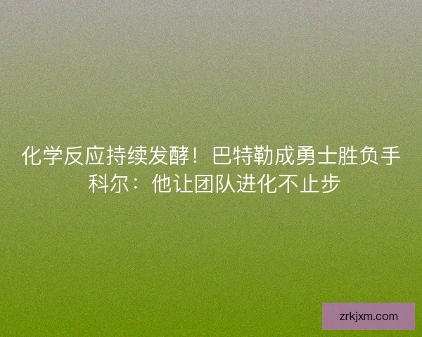 化学反应持续发酵！巴特勒成勇士胜负手 科尔：他让团队进化不止步