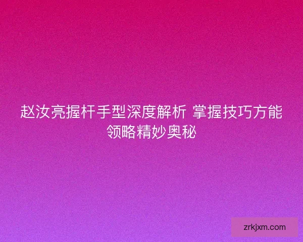赵汝亮握杆手型深度解析 掌握技巧方能领略精妙奥秘