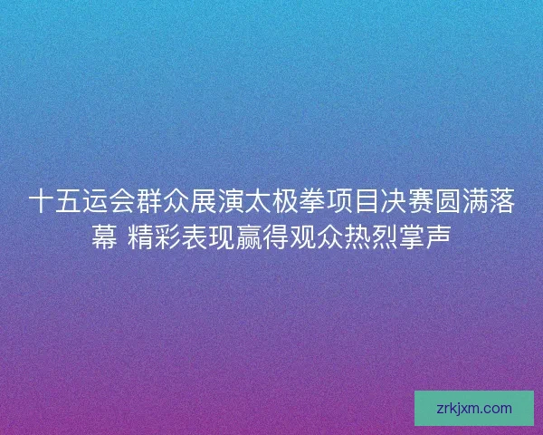 十五运会群众展演太极拳项目决赛圆满落幕 精彩表现赢得观众热烈掌声