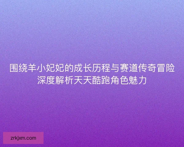 围绕羊小妃妃的成长历程与赛道传奇冒险深度解析天天酷跑角色魅力