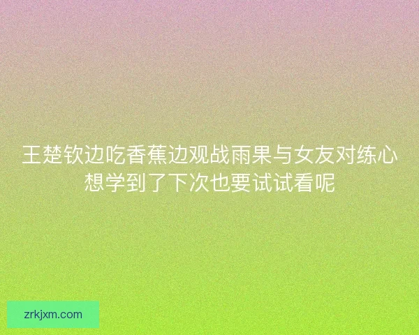 王楚钦边吃香蕉边观战雨果与女友对练心想学到了下次也要试试看呢