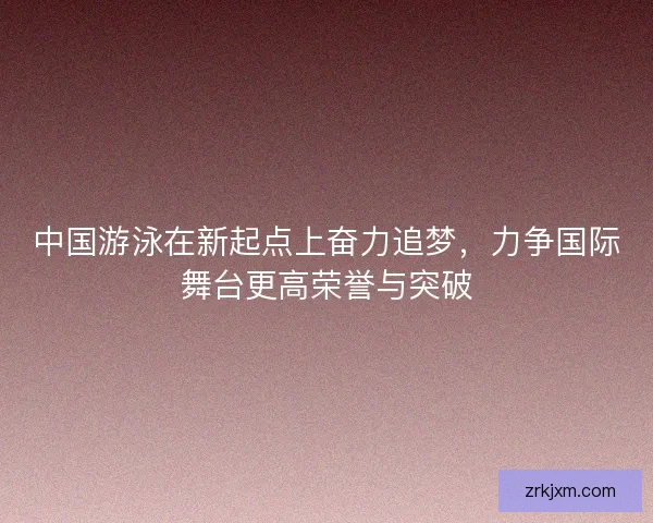 中国游泳在新起点上奋力追梦，力争国际舞台更高荣誉与突破